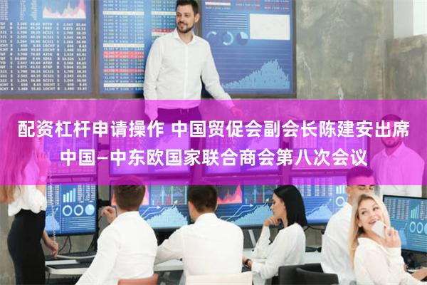 配资杠杆申请操作 中国贸促会副会长陈建安出席中国—中东欧国家联合商会第八次会议