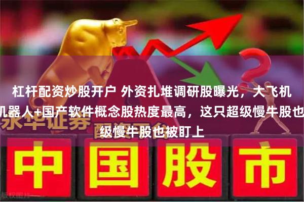 杠杆配资炒股开户 外资扎堆调研股曝光，大飞机+人形机器人+国产软件概念股热度最高，这只超级慢牛股也被盯上