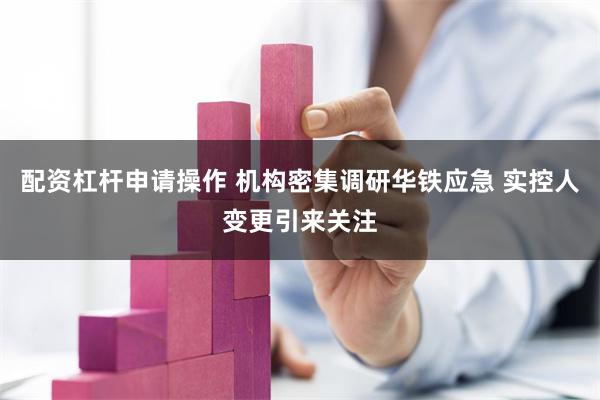 配资杠杆申请操作 机构密集调研华铁应急 实控人变更引来关注