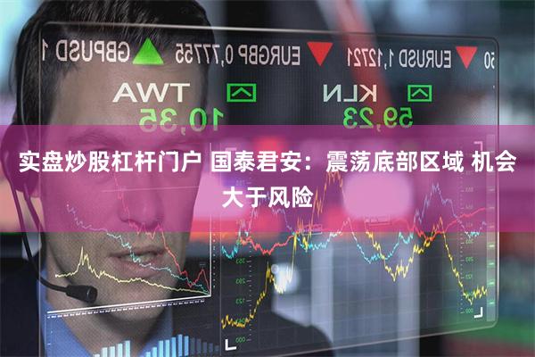 实盘炒股杠杆门户 国泰君安：震荡底部区域 机会大于风险