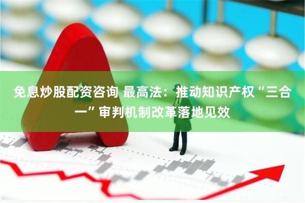 免息炒股配资咨询 最高法：推动知识产权“三合一”审判机制改革落地见效