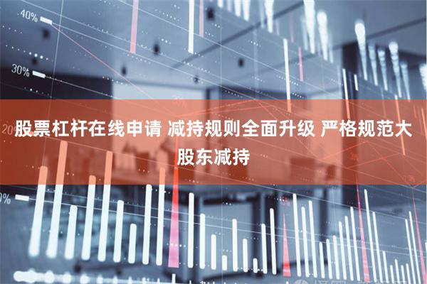 股票杠杆在线申请 减持规则全面升级 严格规范大股东减持