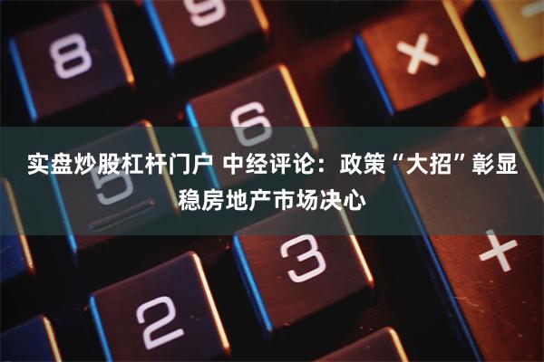 实盘炒股杠杆门户 中经评论：政策“大招”彰显稳房地产市场决心