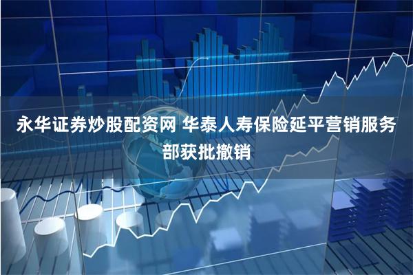 永华证券炒股配资网 华泰人寿保险延平营销服务部获批撤销