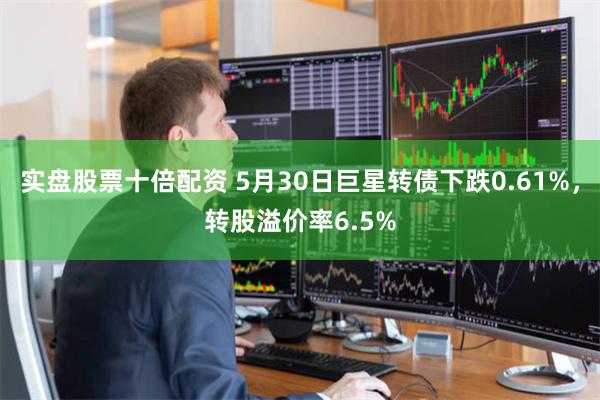 实盘股票十倍配资 5月30日巨星转债下跌0.61%，转股溢价率6.5%