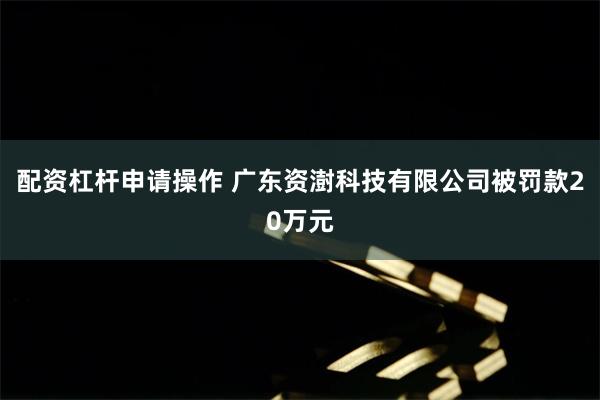 配资杠杆申请操作 广东资澍科技有限公司被罚款20万元