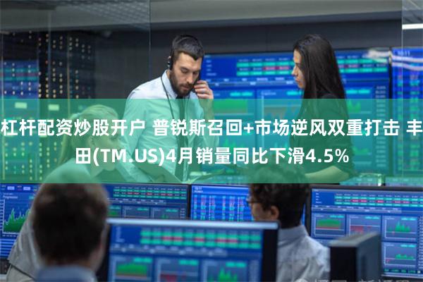 杠杆配资炒股开户 普锐斯召回+市场逆风双重打击 丰田(TM.US)4月销量同比下滑4.5%