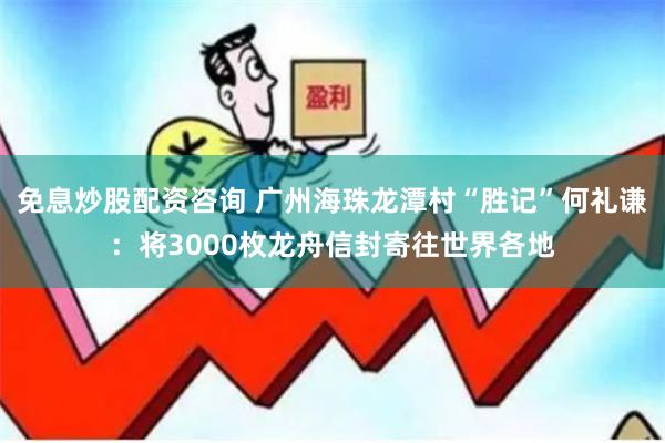 免息炒股配资咨询 广州海珠龙潭村“胜记”何礼谦：将3000枚龙舟信封寄往世界各地
