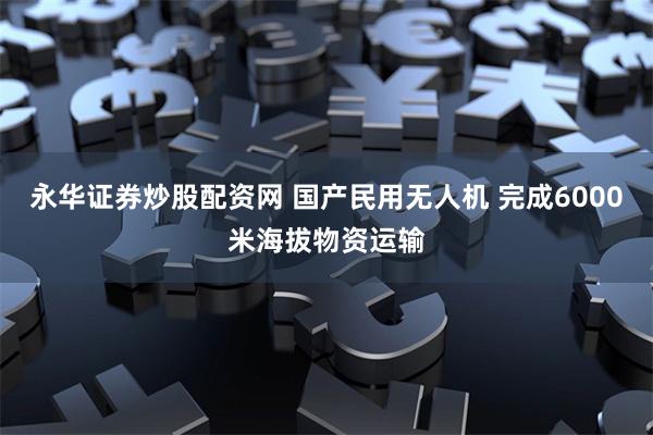 永华证券炒股配资网 国产民用无人机 完成6000米海拔物资运输
