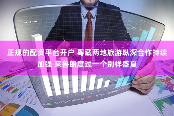 正规的配资平台开户 粤藏两地旅游纵深合作持续加强 来鲁朗度过一个别样盛夏