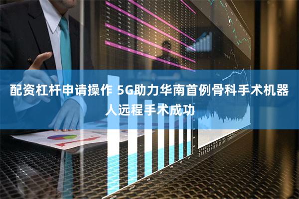 配资杠杆申请操作 5G助力华南首例骨科手术机器人远程手术成功