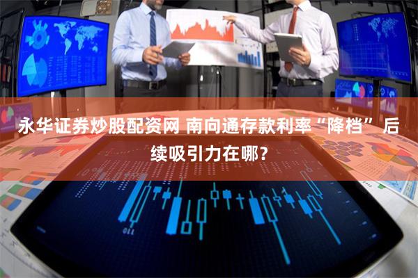 永华证券炒股配资网 南向通存款利率“降档” 后续吸引力在哪？
