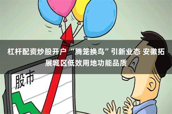 杠杆配资炒股开户 “腾笼换鸟”引新业态 安徽拓展城区低效用地功能品质