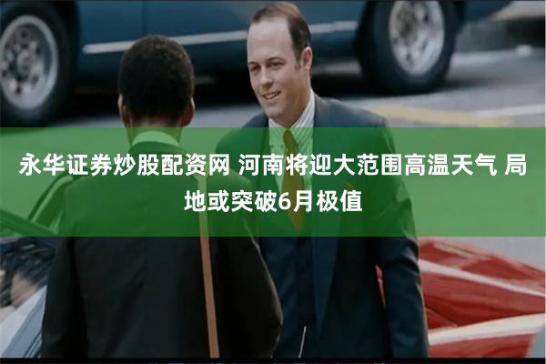 永华证券炒股配资网 河南将迎大范围高温天气 局地或突破6月极值
