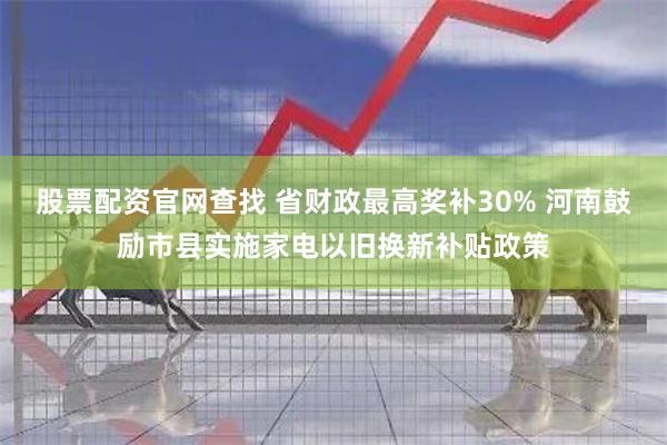 股票配资官网查找 省财政最高奖补30% 河南鼓励市县实施家电以旧换新补贴政策