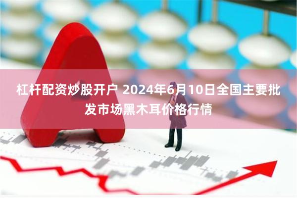 杠杆配资炒股开户 2024年6月10日全国主要批发市场黑木耳价格行情