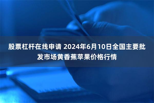 股票杠杆在线申请 2024年6月10日全国主要批发市场黄香蕉苹果价格行情