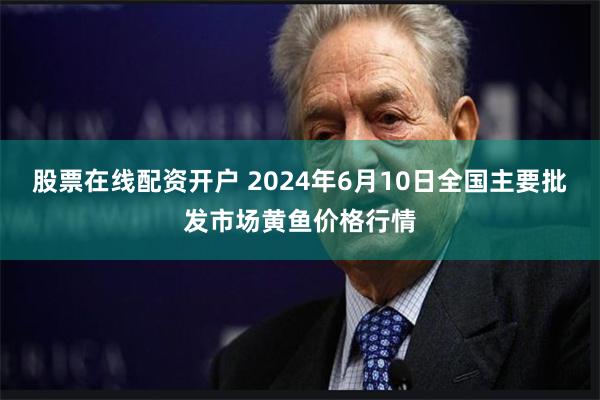 股票在线配资开户 2024年6月10日全国主要批发市场黄鱼价格行情