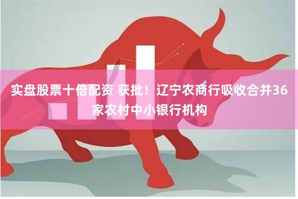 实盘股票十倍配资 获批！辽宁农商行吸收合并36家农村中小银行机构