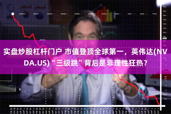实盘炒股杠杆门户 市值登顶全球第一，英伟达(NVDA.US)“三级跳”背后是非理性狂热？