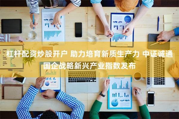 杠杆配资炒股开户 助力培育新质生产力 中证诚通国企战略新兴产业指数发布