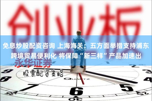 免息炒股配资咨询 上海海关：五方面举措支持浦东跨境贸易便利化 将保障“新三样”产品加速出