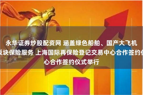 永华证券炒股配资网 涵盖绿色船舶、国产大飞机等四大板块保险服务 上海国际再保险登记交易中心合作签约仪式举行