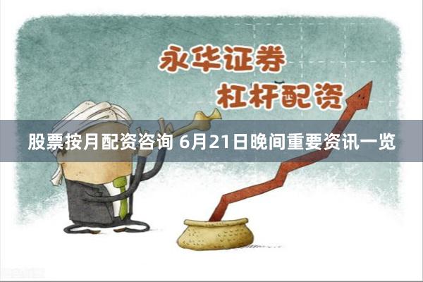 股票按月配资咨询 6月21日晚间重要资讯一览