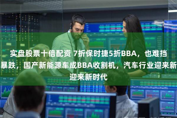 实盘股票十倍配资 7折保时捷5折BBA，也难挡销量暴跌，国产新能源车成BBA收割机，汽车行业迎来新时代