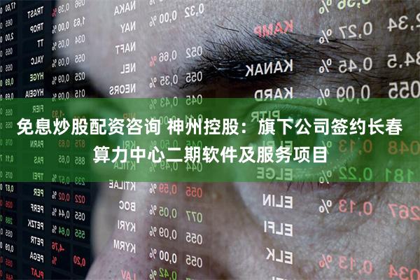 免息炒股配资咨询 神州控股：旗下公司签约长春算力中心二期软件及服务项目
