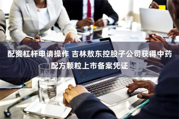 配资杠杆申请操作 吉林敖东控股子公司获得中药配方颗粒上市备案凭证