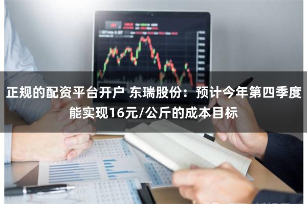 正规的配资平台开户 东瑞股份：预计今年第四季度能实现16元/公斤的成本目标