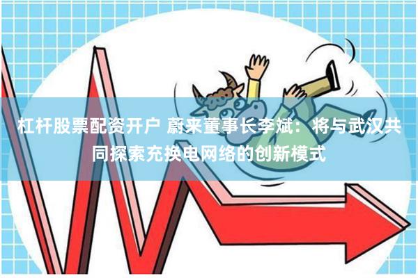 杠杆股票配资开户 蔚来董事长李斌：将与武汉共同探索充换电网络的创新模式