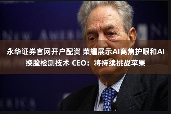 永华证券官网开户配资 荣耀展示AI离焦护眼和AI换脸检测技术 CEO：将持续挑战苹果