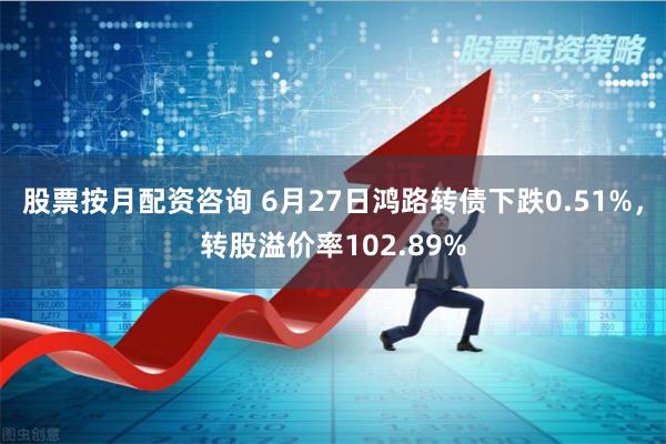 股票按月配资咨询 6月27日鸿路转债下跌0.51%，转股溢价率102.89%
