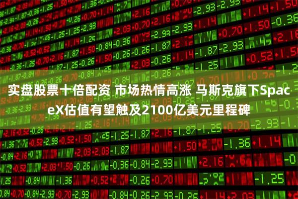 实盘股票十倍配资 市场热情高涨 马斯克旗下SpaceX估值有望触及2100亿美元里程碑