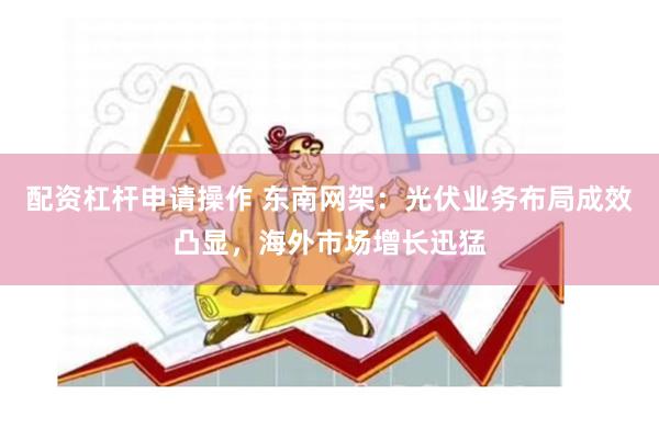 配资杠杆申请操作 东南网架：光伏业务布局成效凸显，海外市场增长迅猛