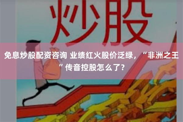 免息炒股配资咨询 业绩红火股价泛绿，“非洲之王”传音控股怎么了？