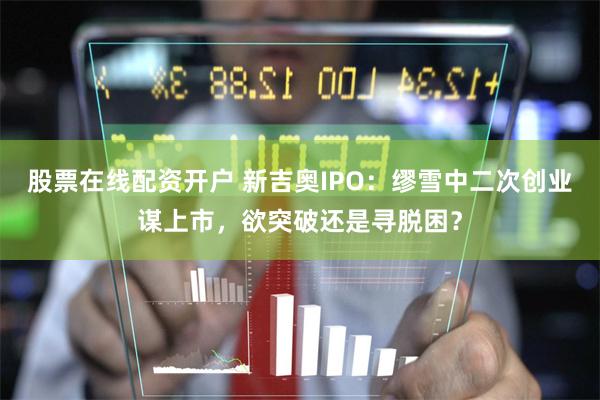 股票在线配资开户 新吉奥IPO：缪雪中二次创业谋上市，欲突破还是寻脱困？
