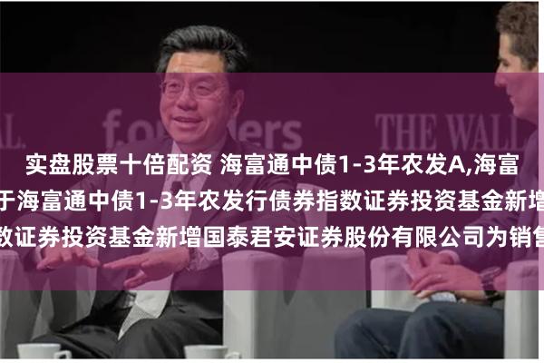 实盘股票十倍配资 海富通中债1-3年农发A,海富通中债1-3年农发C: 关于海富通中债1-3年农发行债券指数证券投资基金新增国泰君安证券股份有限公司为销售机构的公告