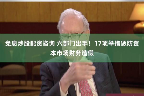 免息炒股配资咨询 六部门出手！17项举措惩防资本市场财务造假