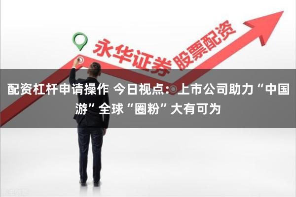配资杠杆申请操作 今日视点：上市公司助力“中国游”全球“圈粉”大有可为
