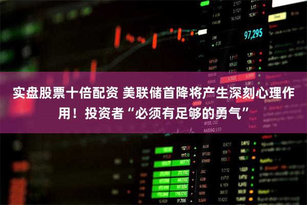 实盘股票十倍配资 美联储首降将产生深刻心理作用！投资者“必须有足够的勇气”