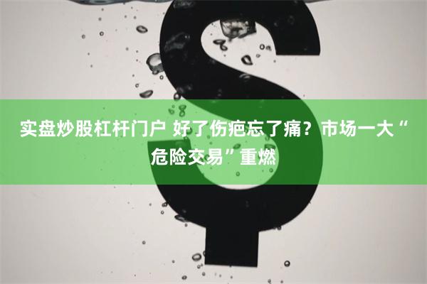 实盘炒股杠杆门户 好了伤疤忘了痛？市场一大“危险交易”重燃
