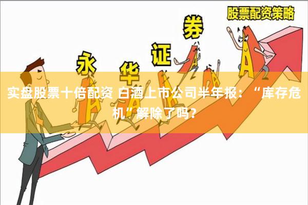 实盘股票十倍配资 白酒上市公司半年报：“库存危机”解除了吗？