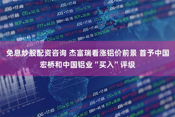 免息炒股配资咨询 杰富瑞看涨铝价前景 首予中国宏桥和中国铝业“买入”评级
