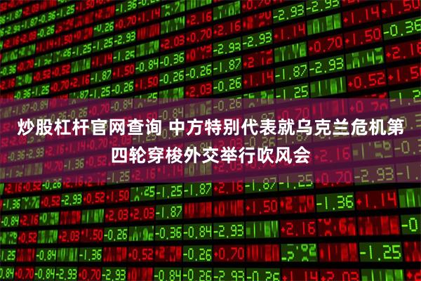 炒股杠杆官网查询 中方特别代表就乌克兰危机第四轮穿梭外交举行吹风会