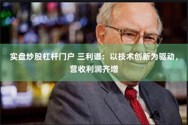 实盘炒股杠杆门户 三利谱：以技术创新为驱动，营收利润齐增