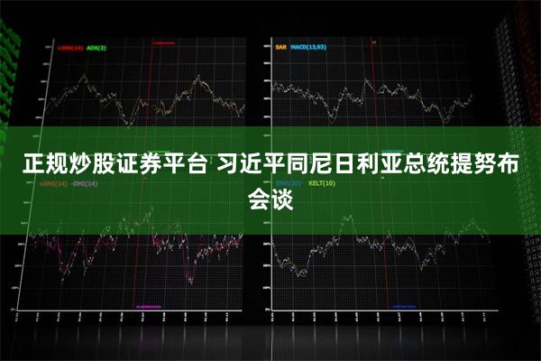 正规炒股证券平台 习近平同尼日利亚总统提努布会谈