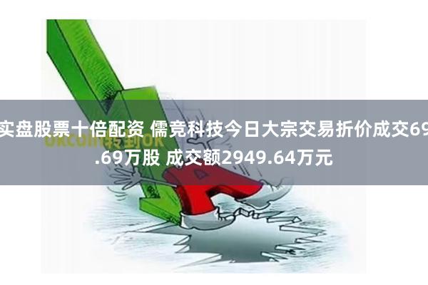 实盘股票十倍配资 儒竞科技今日大宗交易折价成交69.69万股 成交额2949.64万元